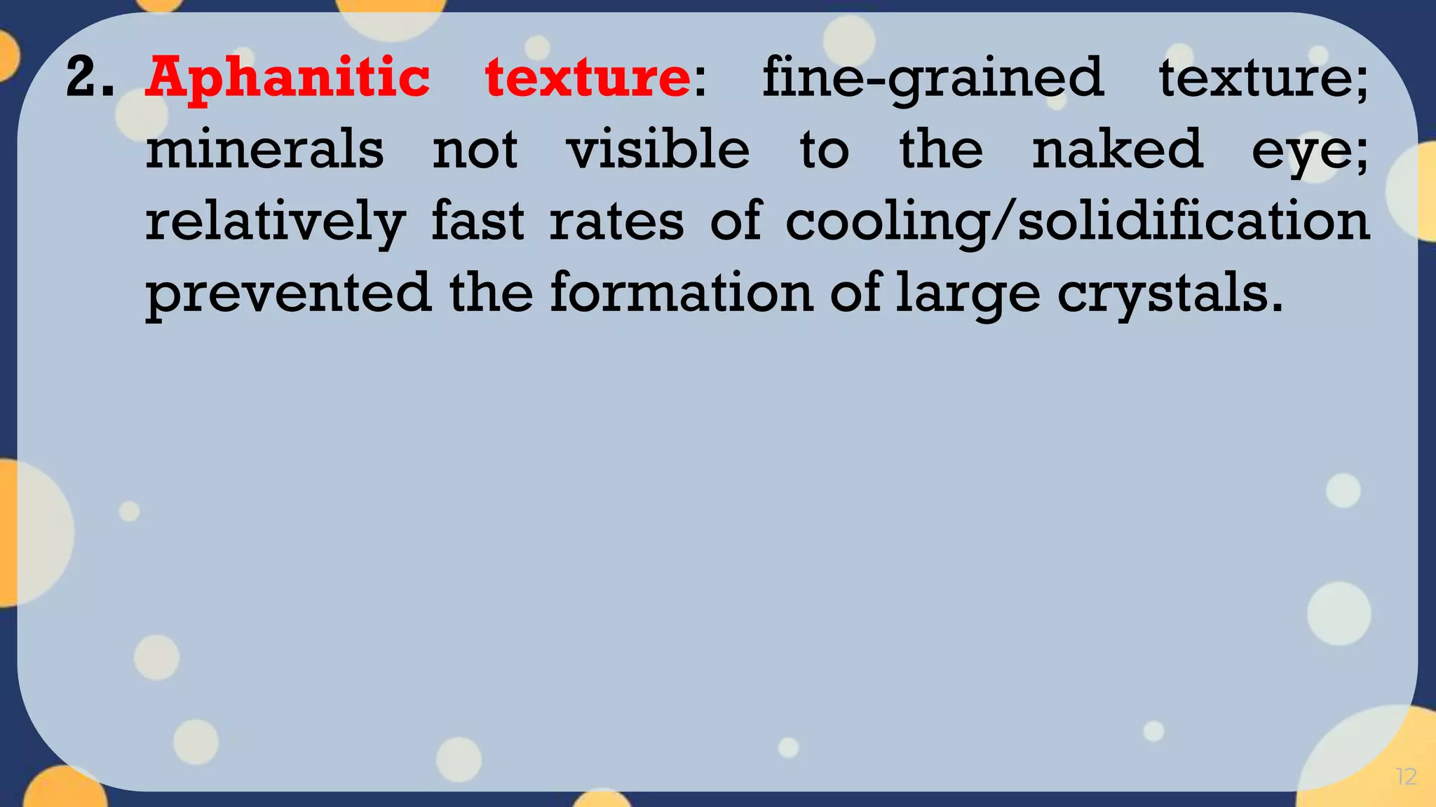 12
2. Aphanitic texture: fine-grained texture;
minerals not visible to the naked eye;
relatively fast rates of cooling/solidification
prevented the formation of large crystals.
 