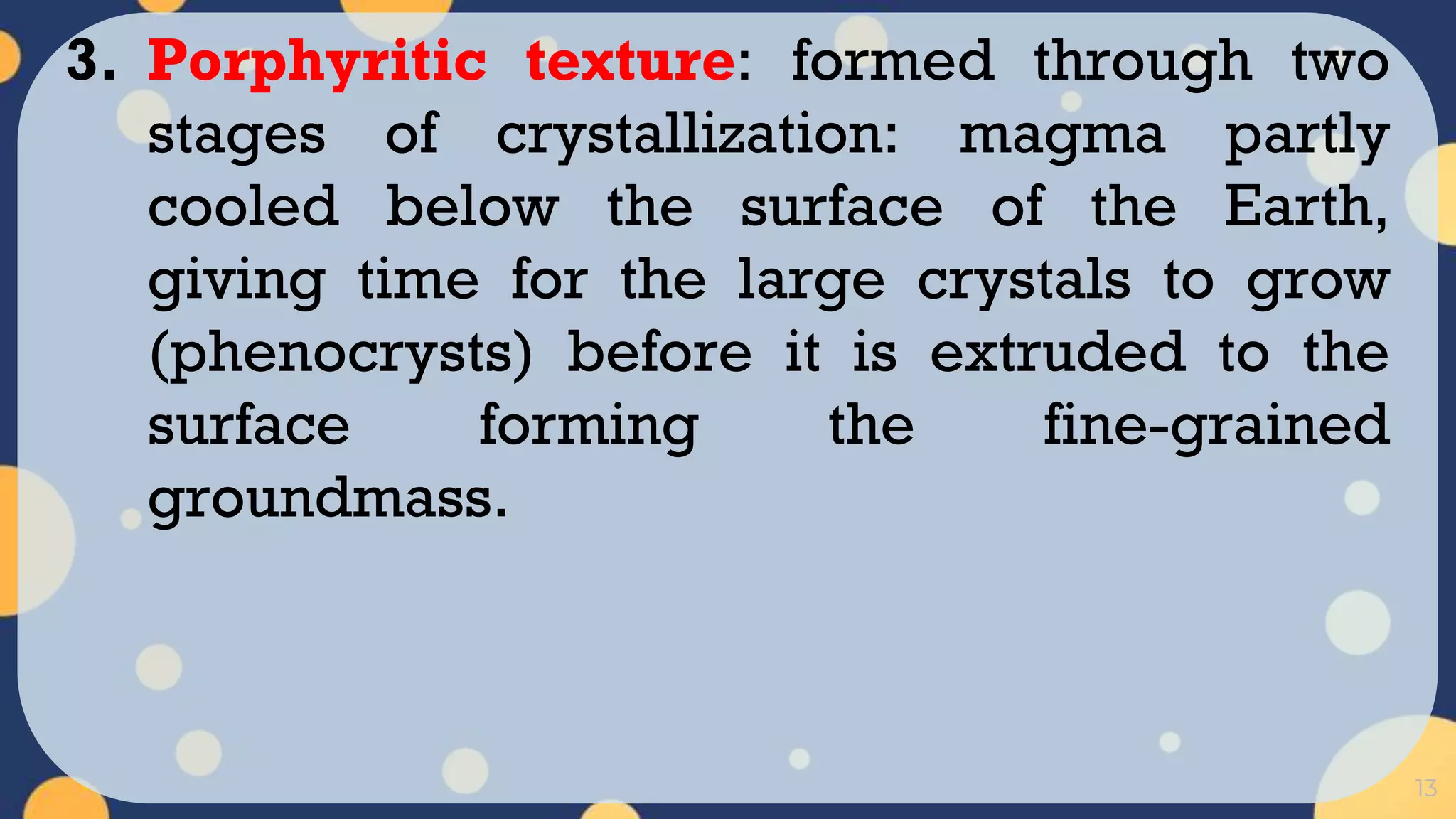 13
3. Porphyritic texture: formed through two
stages of crystallization: magma partly
cooled below the surface of the Earth,
giving time for the large crystals to grow
(phenocrysts) before it is extruded to the
surface forming the fine-grained
groundmass.
 