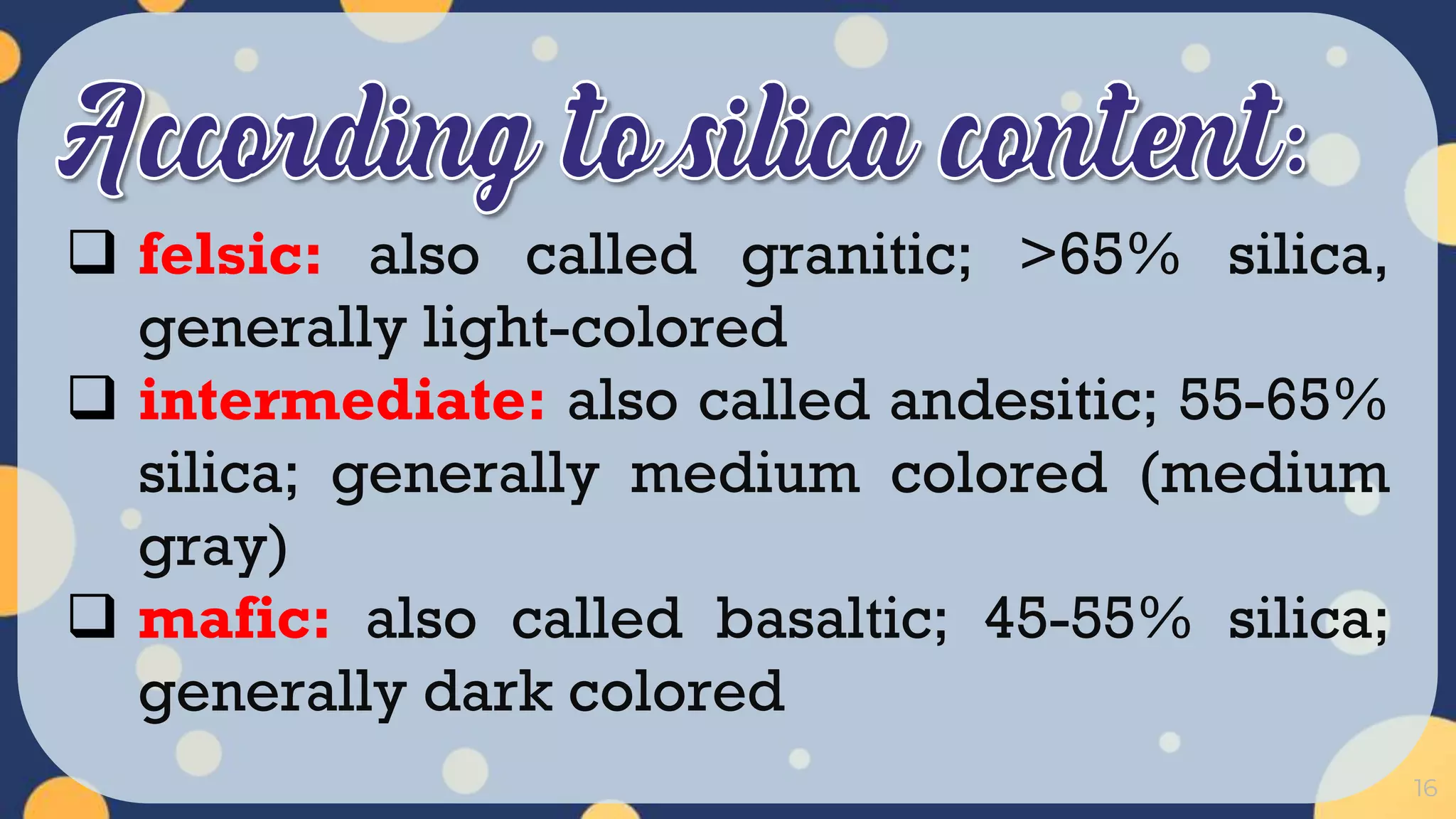 16
 felsic: also called granitic; >65% silica,
generally light-colored
 intermediate: also called andesitic; 55-65%
silica; generally medium colored (medium
gray)
 mafic: also called basaltic; 45-55% silica;
generally dark colored
 
