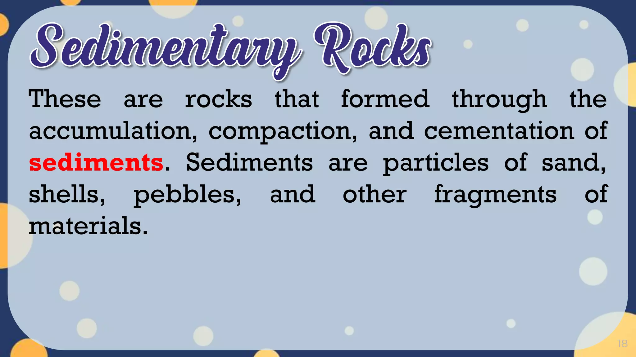 18
These are rocks that formed through the
accumulation, compaction, and cementation of
sediments. Sediments are particles of sand,
shells, pebbles, and other fragments of
materials.
 