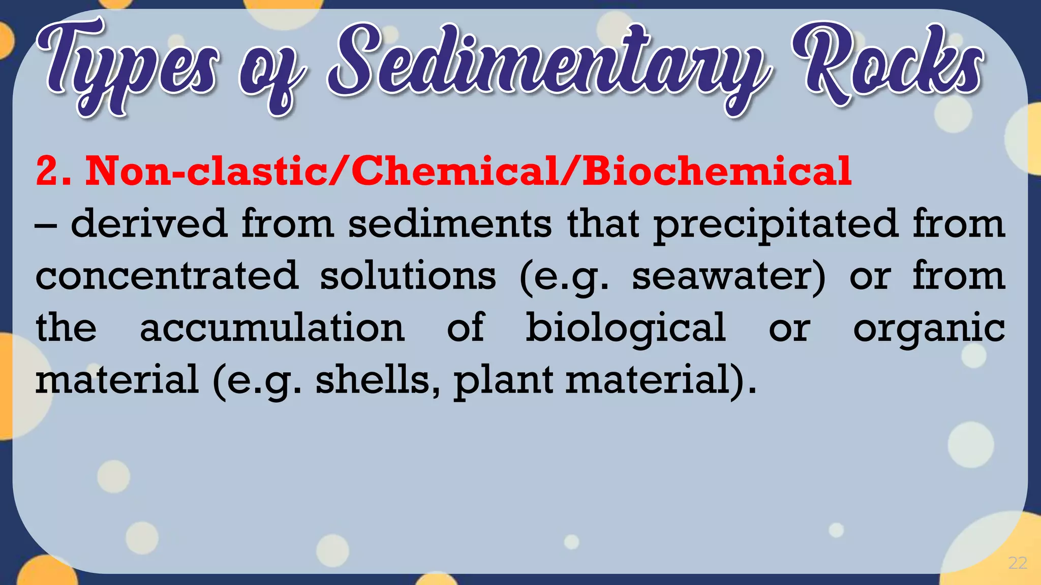 22
2. Non-clastic/Chemical/Biochemical
– derived from sediments that precipitated from
concentrated solutions (e.g. seawater) or from
the accumulation of biological or organic
material (e.g. shells, plant material).
 