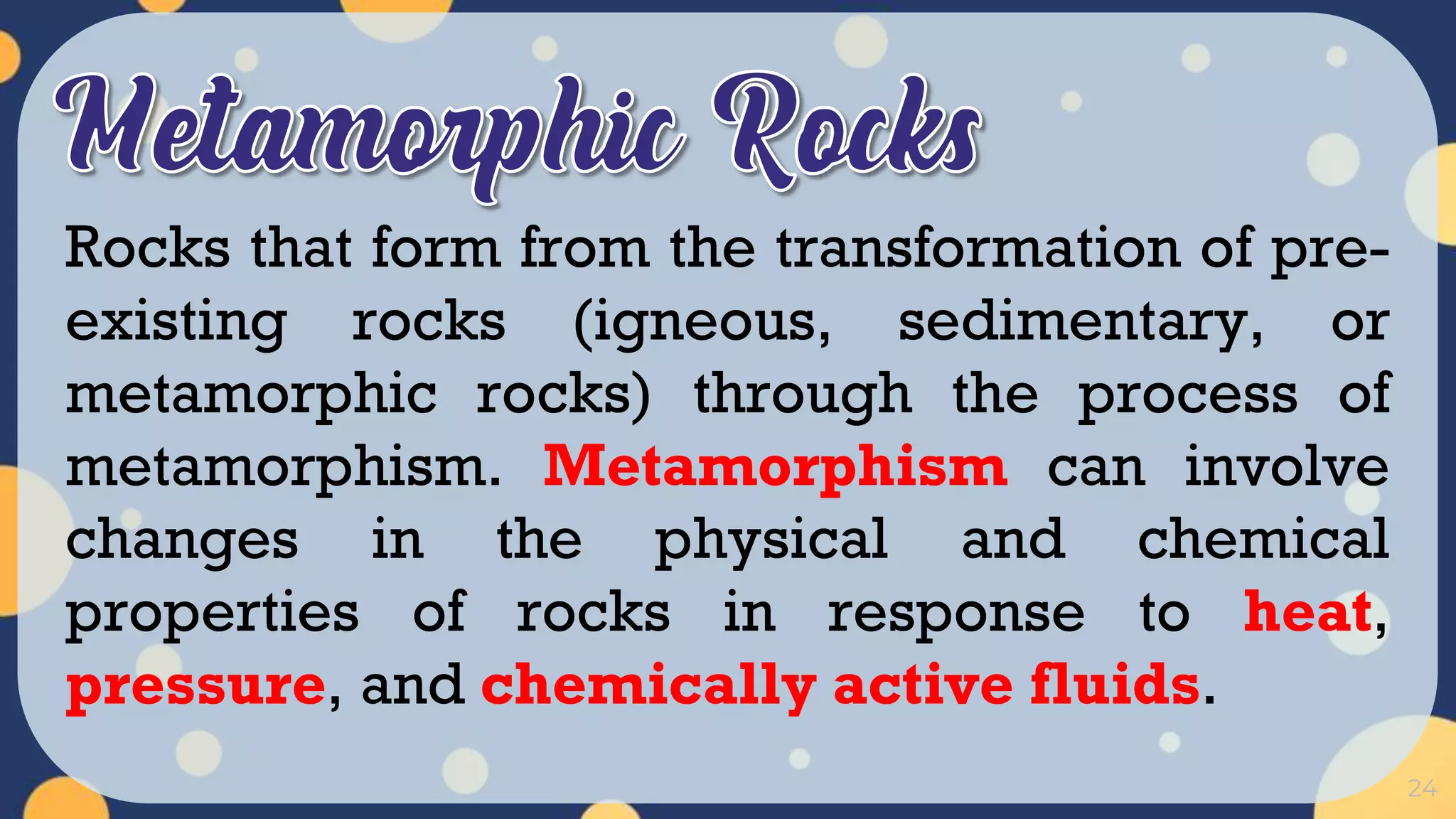 24
Rocks that form from the transformation of pre-
existing rocks (igneous, sedimentary, or
metamorphic rocks) through the process of
metamorphism. Metamorphism can involve
changes in the physical and chemical
properties of rocks in response to heat,
pressure, and chemically active fluids.
 