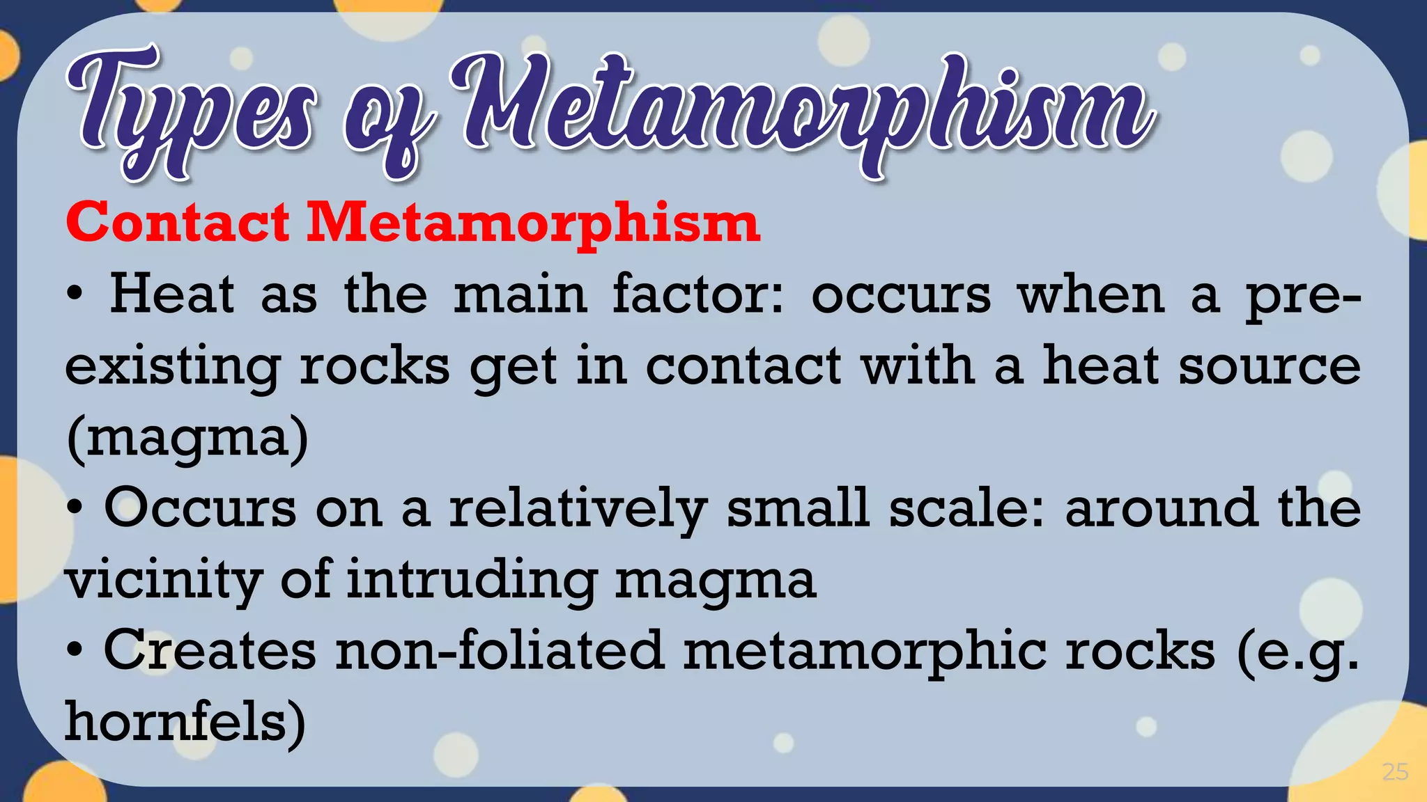25
Contact Metamorphism
• Heat as the main factor: occurs when a pre-
existing rocks get in contact with a heat source
(magma)
• Occurs on a relatively small scale: around the
vicinity of intruding magma
• Creates non-foliated metamorphic rocks (e.g.
hornfels)
 