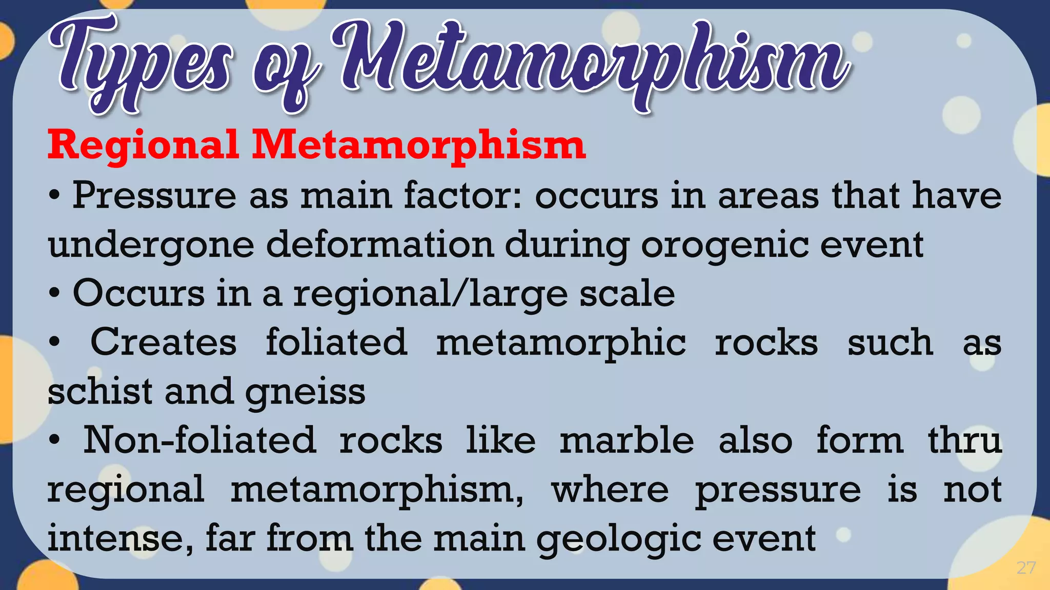 27
Regional Metamorphism
• Pressure as main factor: occurs in areas that have
undergone deformation during orogenic event
• Occurs in a regional/large scale
• Creates foliated metamorphic rocks such as
schist and gneiss
• Non-foliated rocks like marble also form thru
regional metamorphism, where pressure is not
intense, far from the main geologic event
 