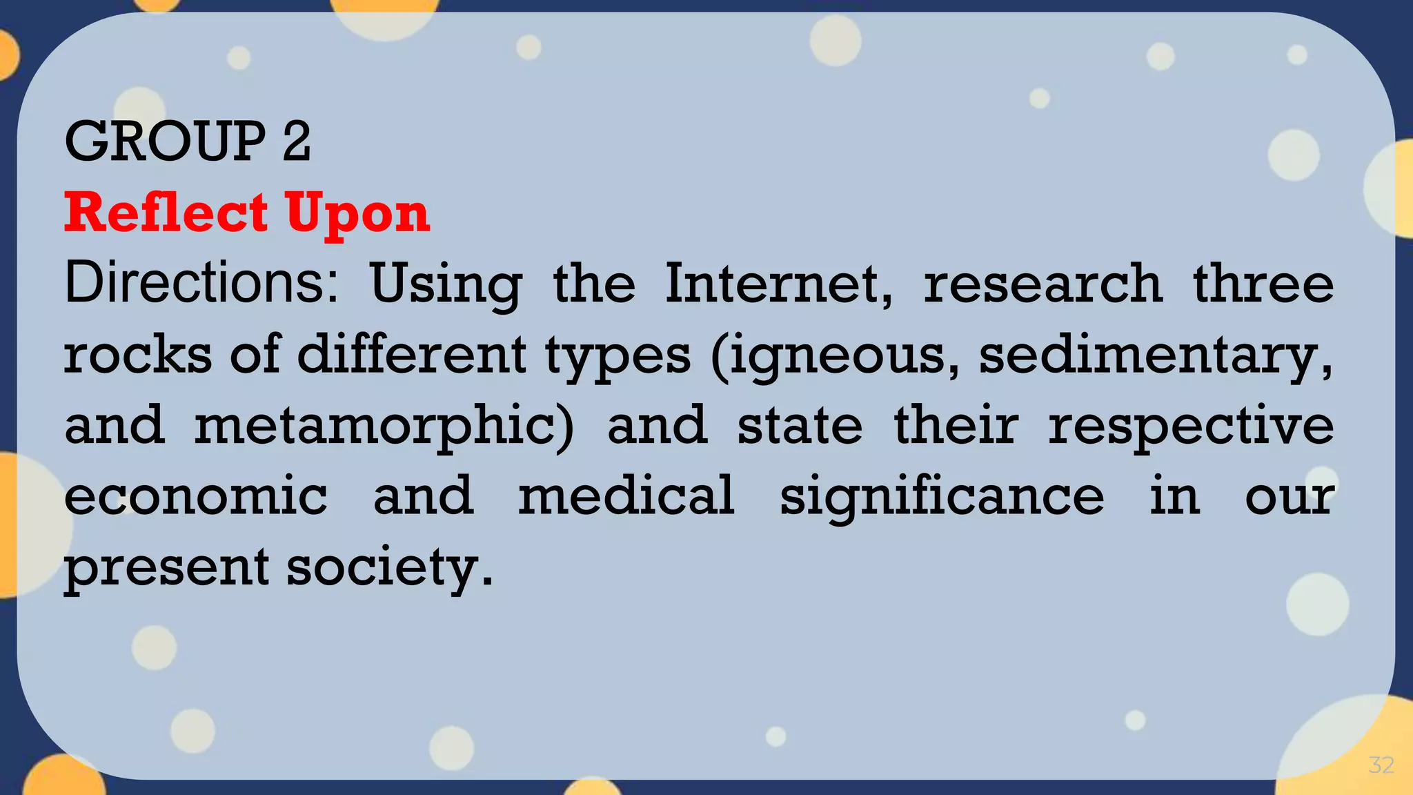 32
GROUP 2
Reflect Upon
Directions: Using the Internet, research three
rocks of different types (igneous, sedimentary,
and metamorphic) and state their respective
economic and medical significance in our
present society.
 
