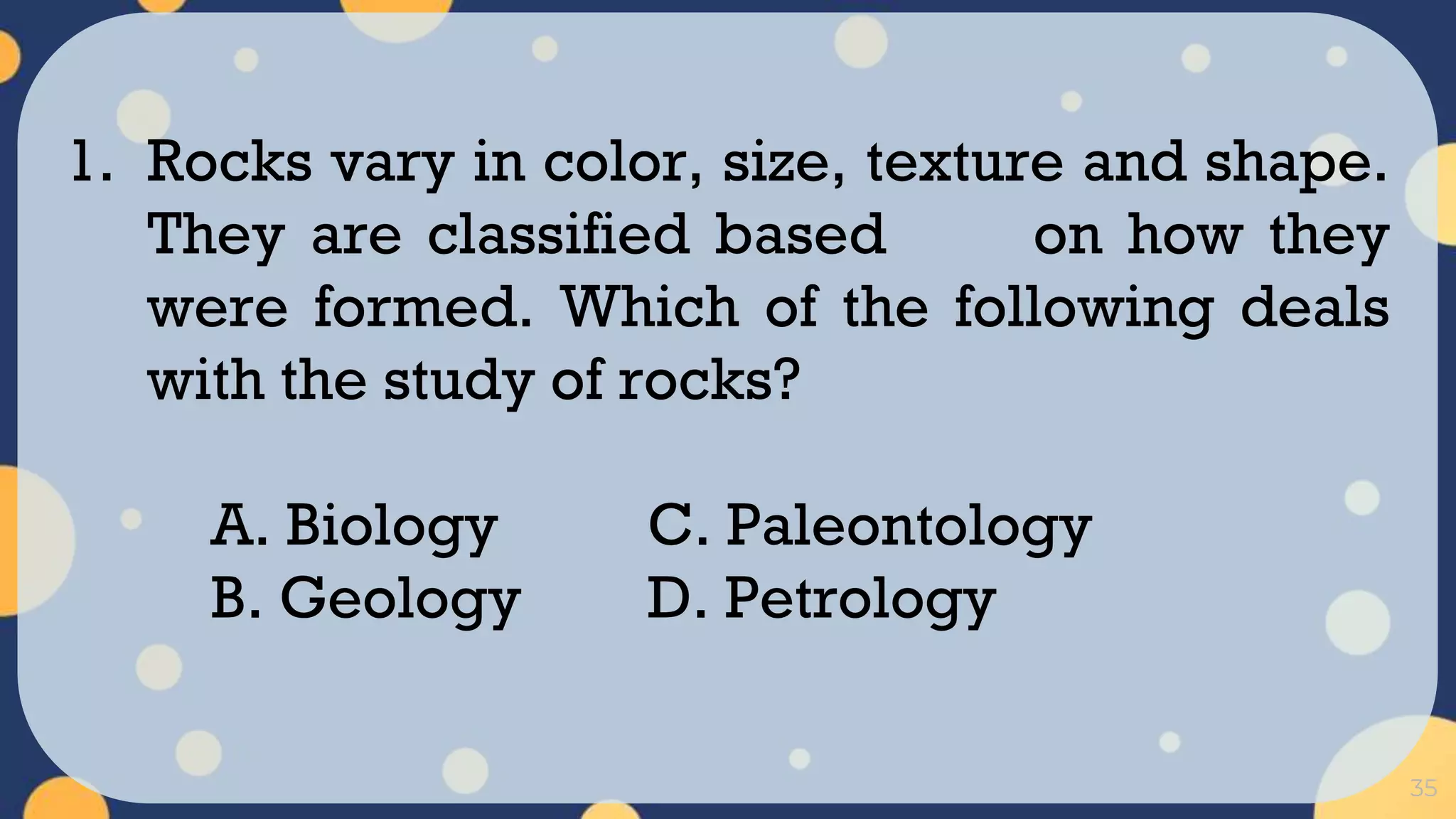 35
1. Rocks vary in color, size, texture and shape.
They are classified based on how they
were formed. Which of the following deals
with the study of rocks?
A. Biology C. Paleontology
B. Geology D. Petrology
 