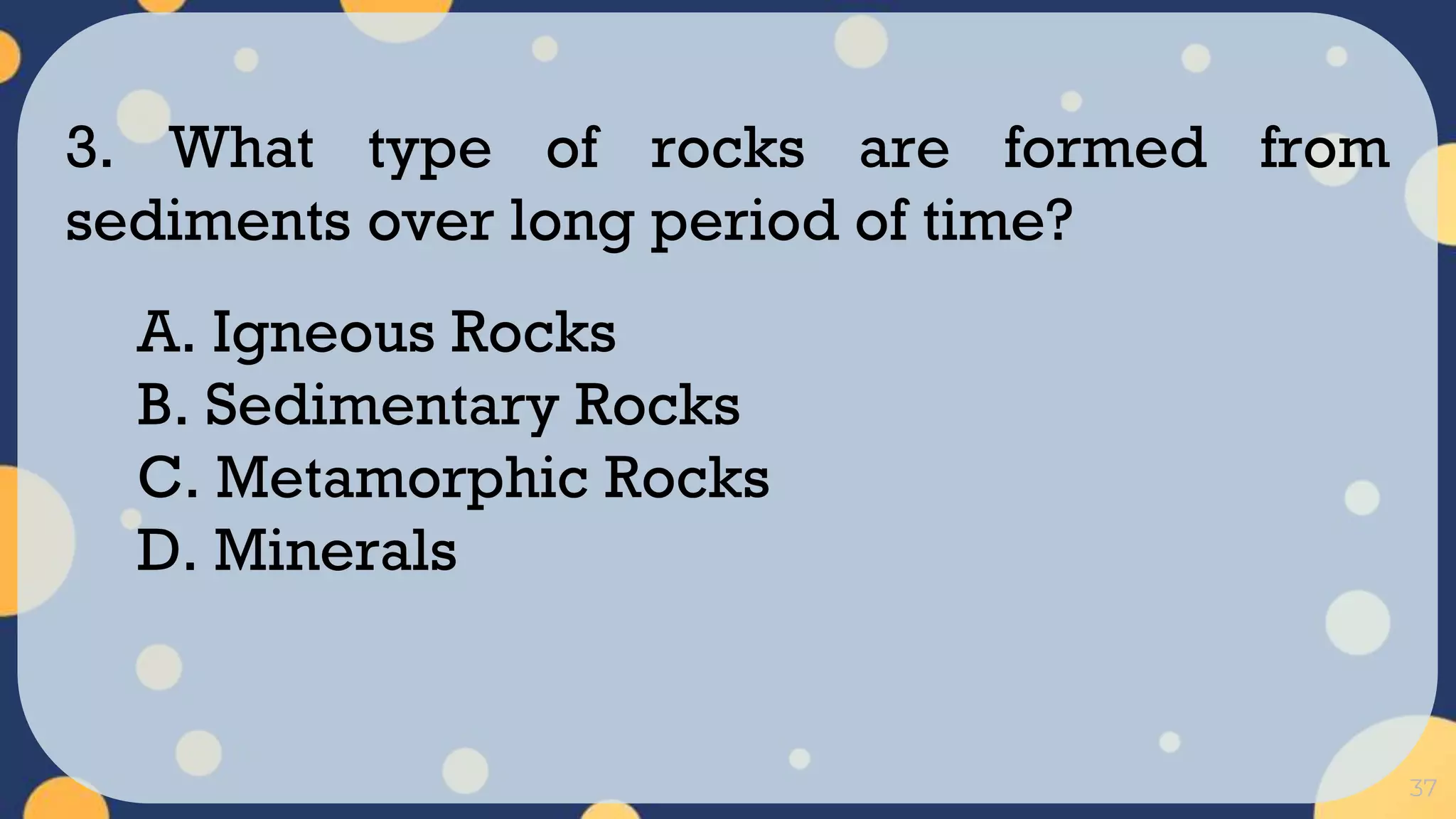37
3. What type of rocks are formed from
sediments over long period of time?
A. Igneous Rocks
B. Sedimentary Rocks
C. Metamorphic Rocks
D. Minerals
 