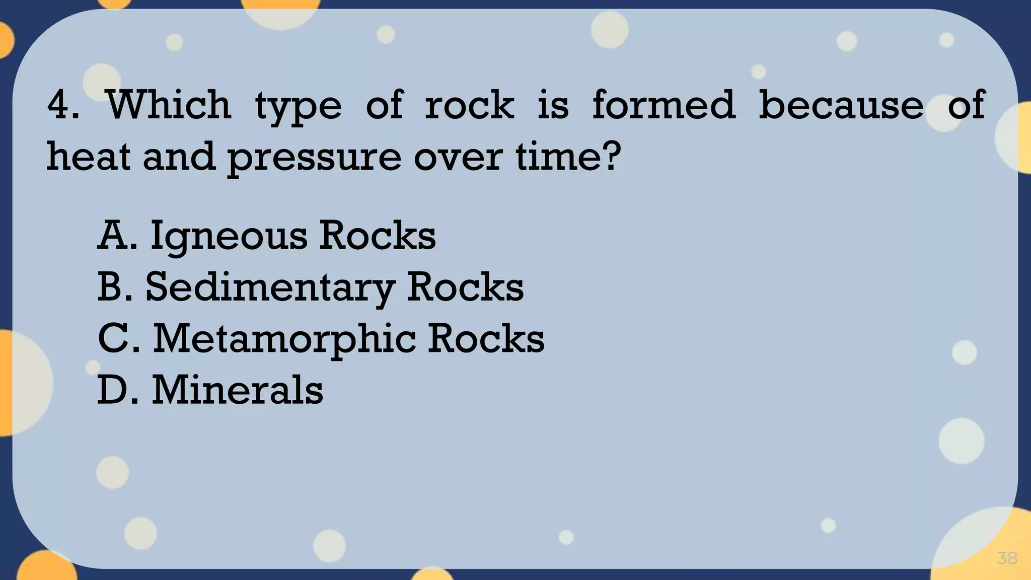 38
4. Which type of rock is formed because of
heat and pressure over time?
A. Igneous Rocks
B. Sedimentary Rocks
C. Metamorphic Rocks
D. Minerals
 