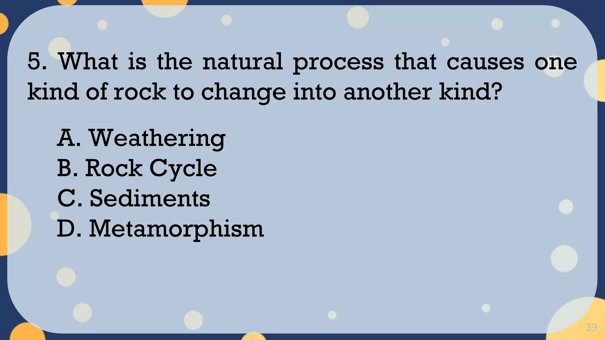 39
5. What is the natural process that causes one
kind of rock to change into another kind?
A. Weathering
B. Rock Cycle
C. Sediments
D. Metamorphism
 