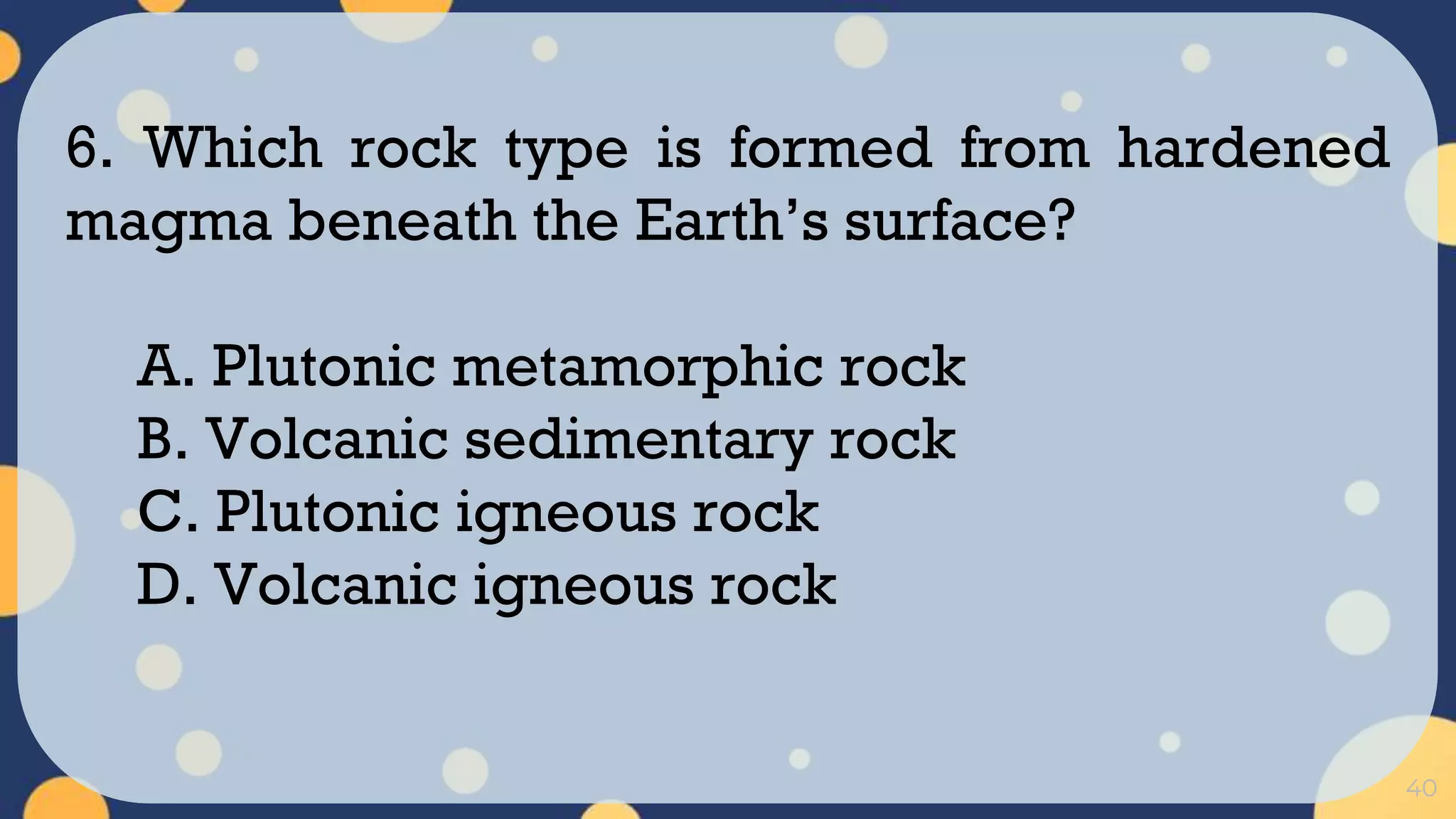 40
6. Which rock type is formed from hardened
magma beneath the Earth’s surface?
A. Plutonic metamorphic rock
B. Volcanic sedimentary rock
C. Plutonic igneous rock
D. Volcanic igneous rock
 