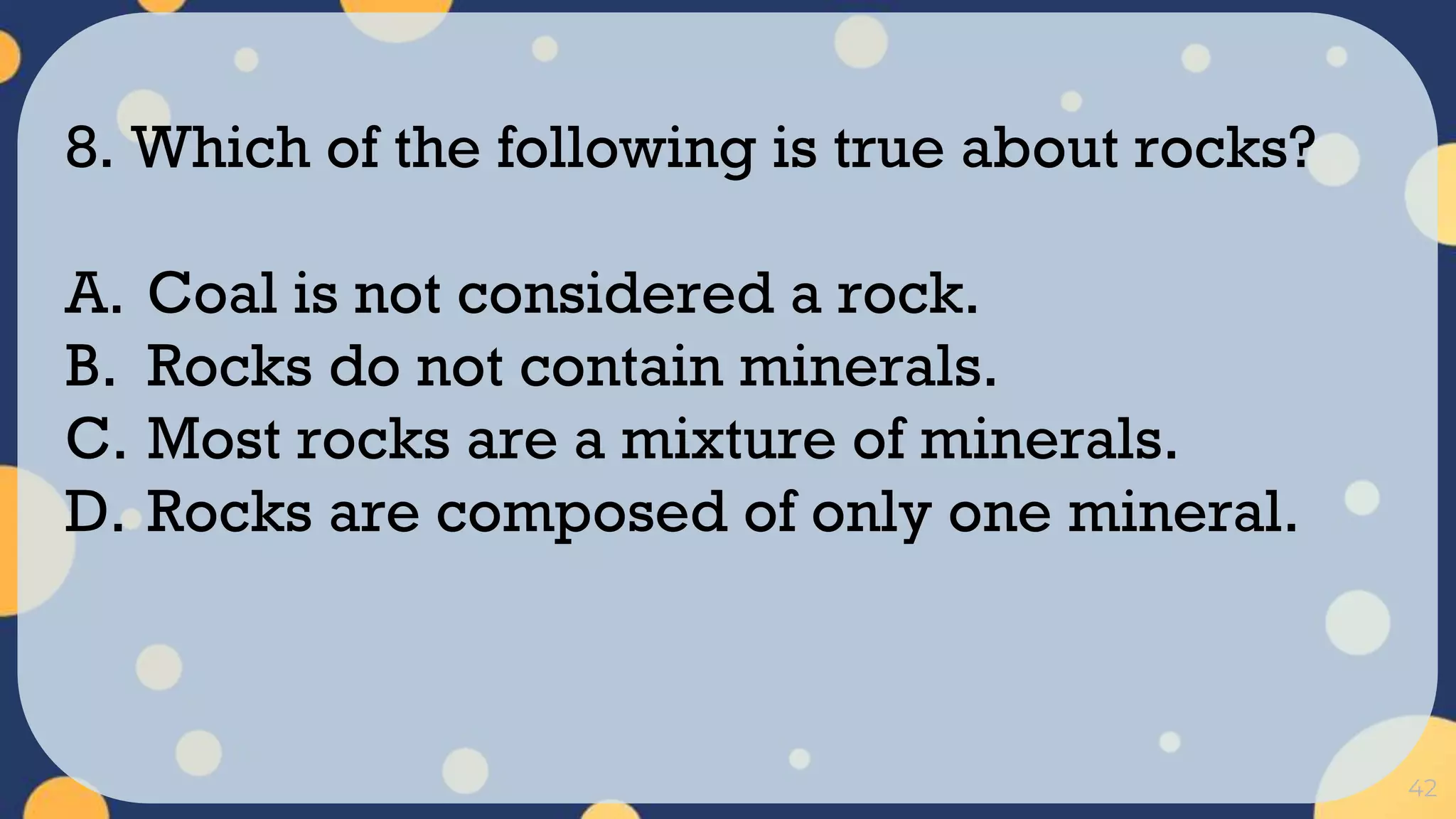 42
8. Which of the following is true about rocks?
A. Coal is not considered a rock.
B. Rocks do not contain minerals.
C. Most rocks are a mixture of minerals.
D. Rocks are composed of only one mineral.
 