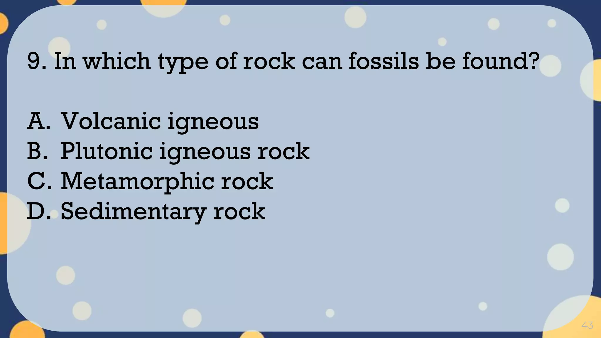 43
9. In which type of rock can fossils be found?
A. Volcanic igneous
B. Plutonic igneous rock
C. Metamorphic rock
D. Sedimentary rock
 