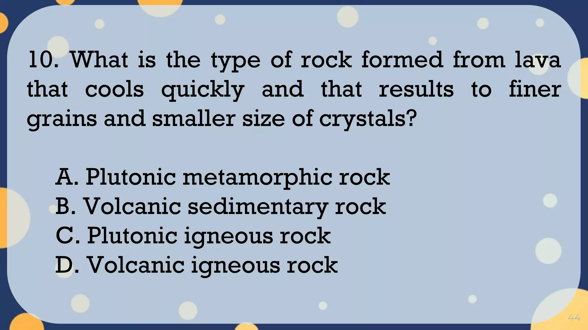44
10. What is the type of rock formed from lava
that cools quickly and that results to finer
grains and smaller size of crystals?
A. Plutonic metamorphic rock
B. Volcanic sedimentary rock
C. Plutonic igneous rock
D. Volcanic igneous rock
 