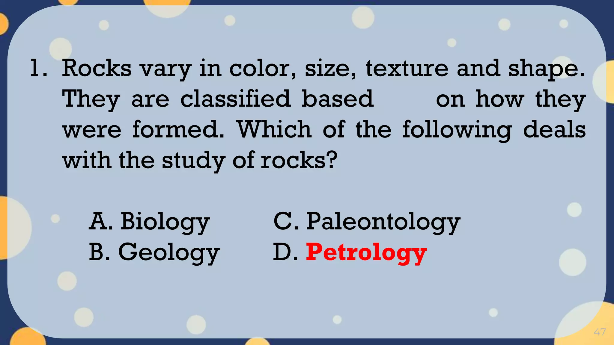 47
1. Rocks vary in color, size, texture and shape.
They are classified based on how they
were formed. Which of the following deals
with the study of rocks?
A. Biology C. Paleontology
B. Geology D. Petrology
 