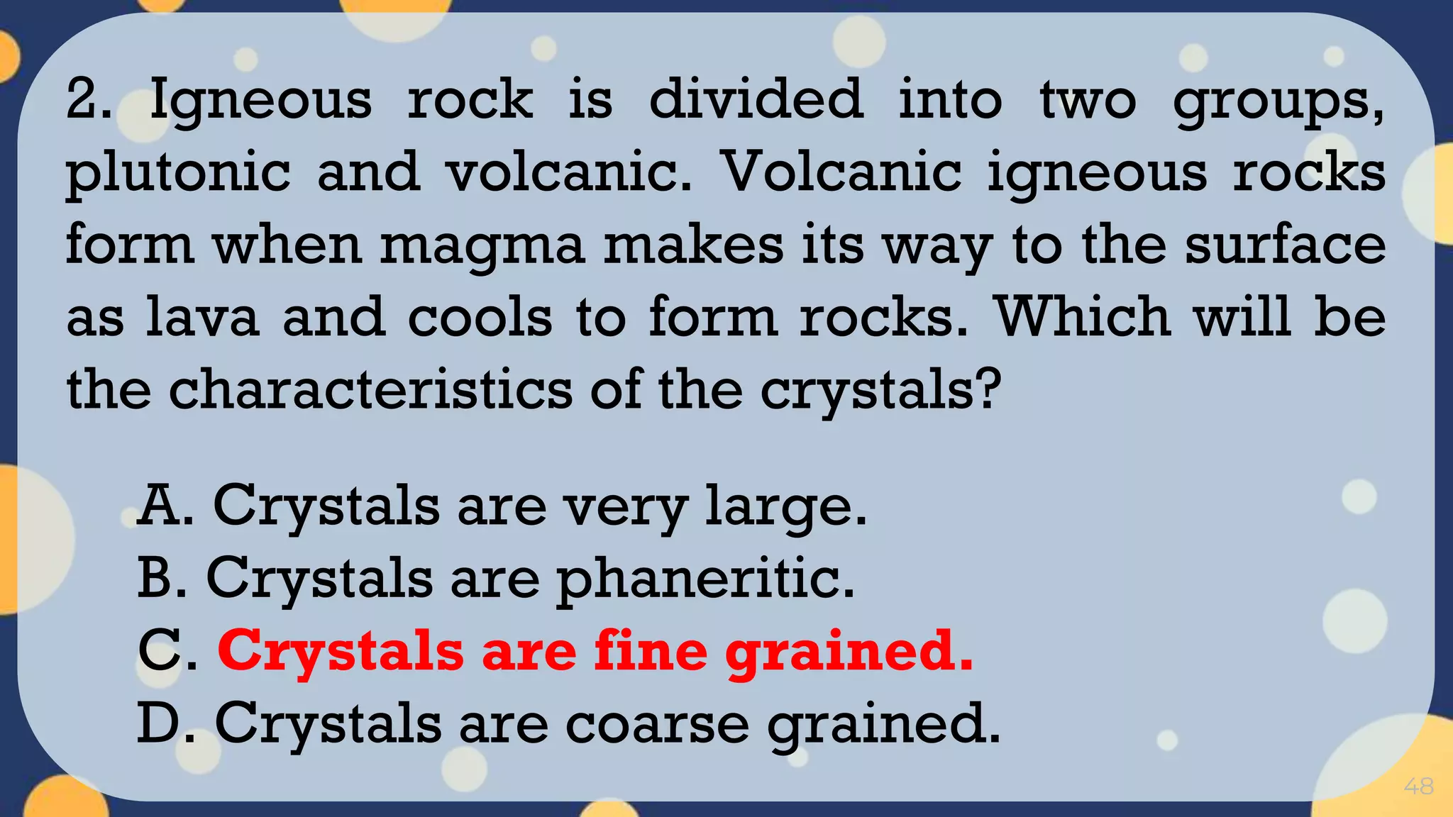 48
2. Igneous rock is divided into two groups,
plutonic and volcanic. Volcanic igneous rocks
form when magma makes its way to the surface
as lava and cools to form rocks. Which will be
the characteristics of the crystals?
A. Crystals are very large.
B. Crystals are phaneritic.
C. Crystals are fine grained.
D. Crystals are coarse grained.
 