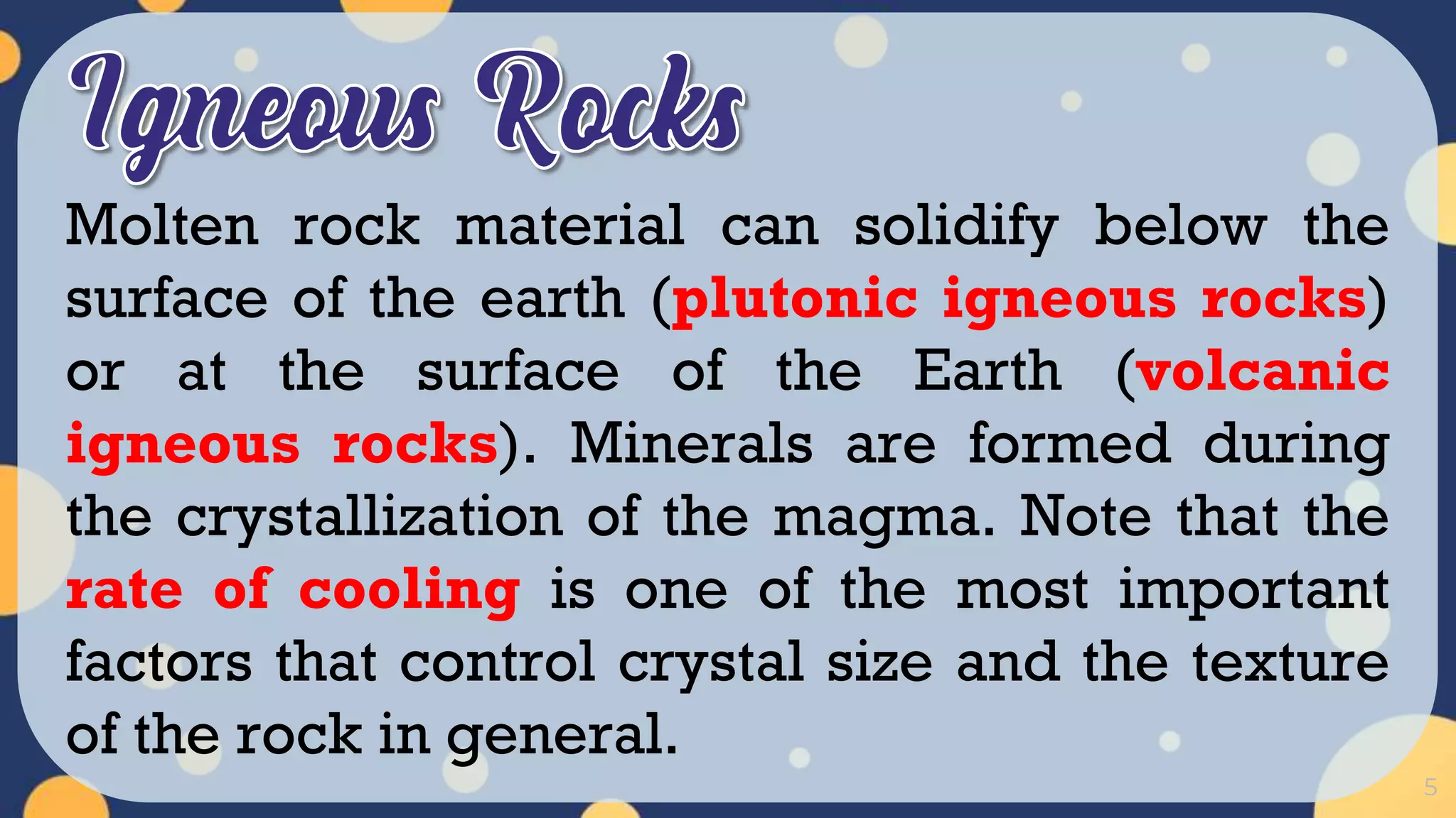 5
Molten rock material can solidify below the
surface of the earth (plutonic igneous rocks)
or at the surface of the Earth (volcanic
igneous rocks). Minerals are formed during
the crystallization of the magma. Note that the
rate of cooling is one of the most important
factors that control crystal size and the texture
of the rock in general.
 