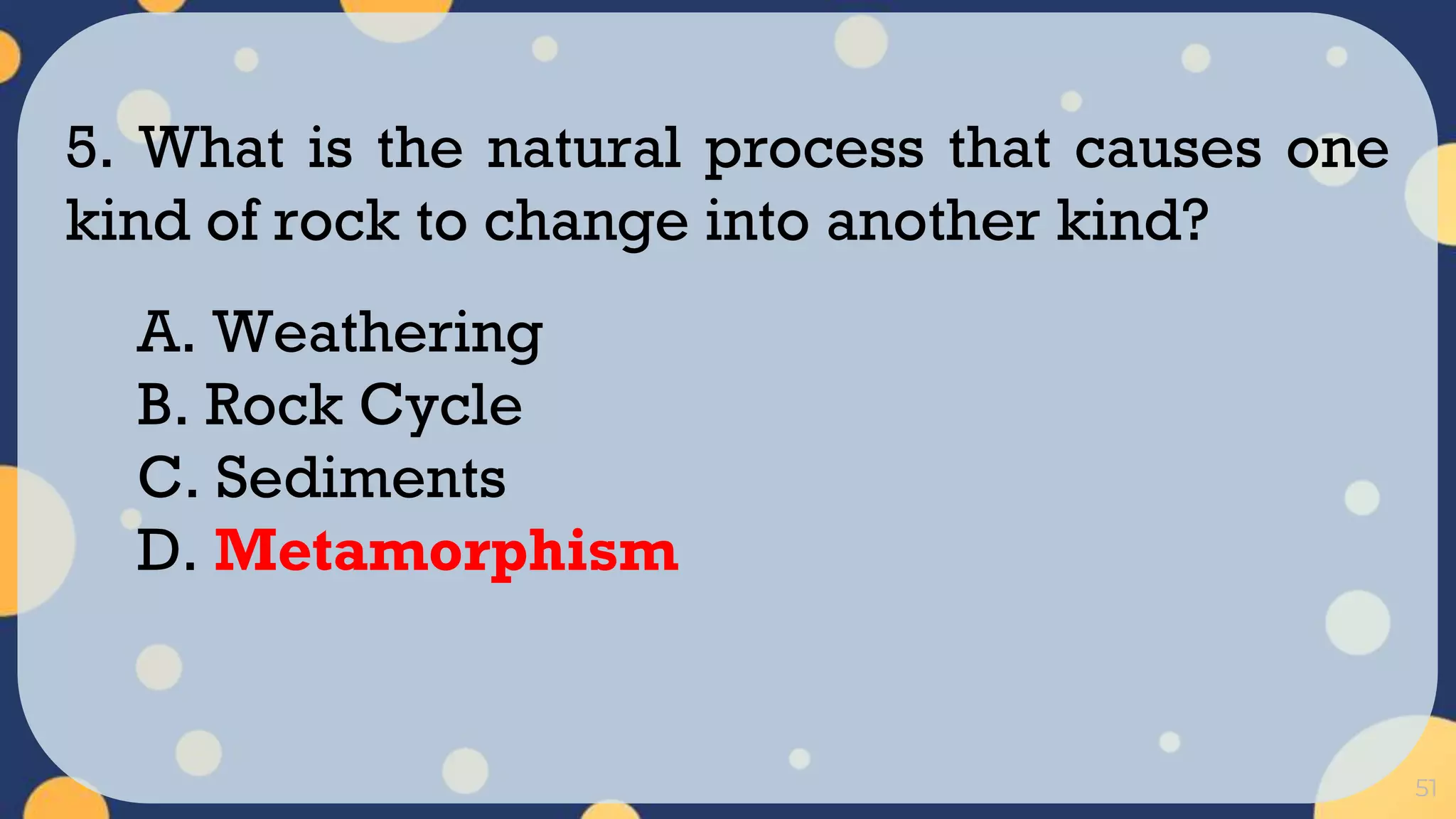 51
5. What is the natural process that causes one
kind of rock to change into another kind?
A. Weathering
B. Rock Cycle
C. Sediments
D. Metamorphism
 