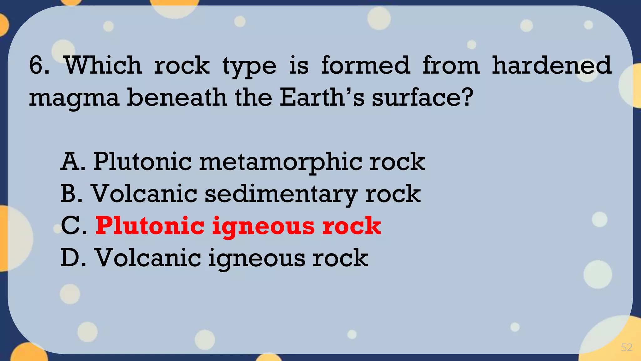 52
6. Which rock type is formed from hardened
magma beneath the Earth’s surface?
A. Plutonic metamorphic rock
B. Volcanic sedimentary rock
C. Plutonic igneous rock
D. Volcanic igneous rock
 