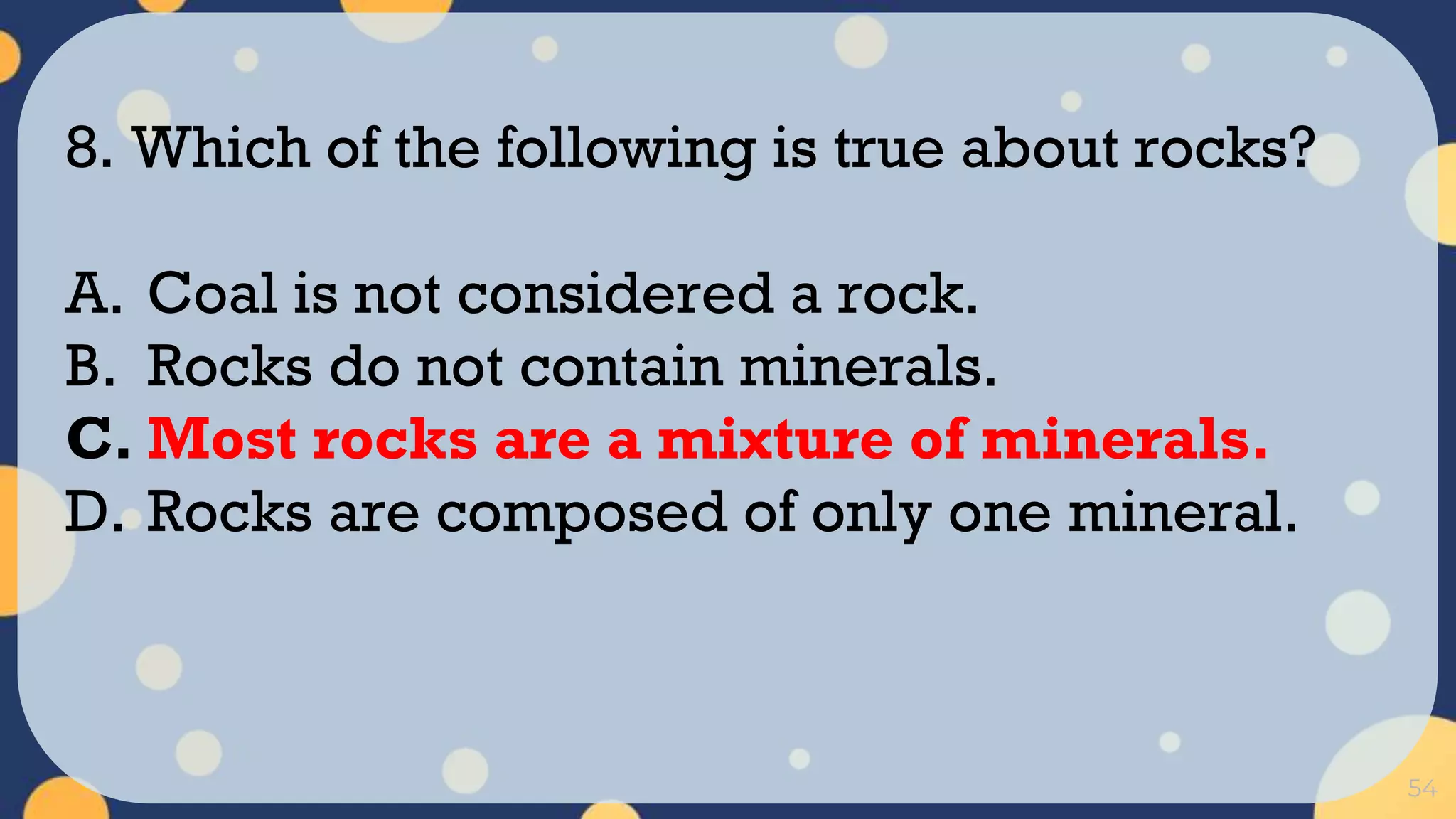54
8. Which of the following is true about rocks?
A. Coal is not considered a rock.
B. Rocks do not contain minerals.
C. Most rocks are a mixture of minerals.
D. Rocks are composed of only one mineral.
 