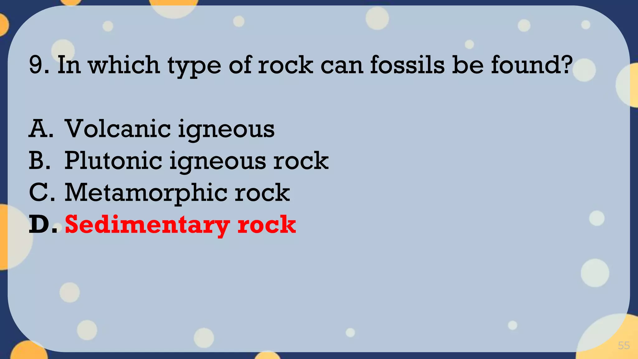 55
9. In which type of rock can fossils be found?
A. Volcanic igneous
B. Plutonic igneous rock
C. Metamorphic rock
D. Sedimentary rock
 