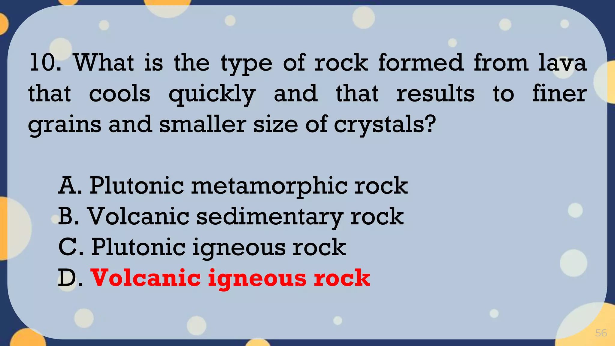 56
10. What is the type of rock formed from lava
that cools quickly and that results to finer
grains and smaller size of crystals?
A. Plutonic metamorphic rock
B. Volcanic sedimentary rock
C. Plutonic igneous rock
D. Volcanic igneous rock
 
