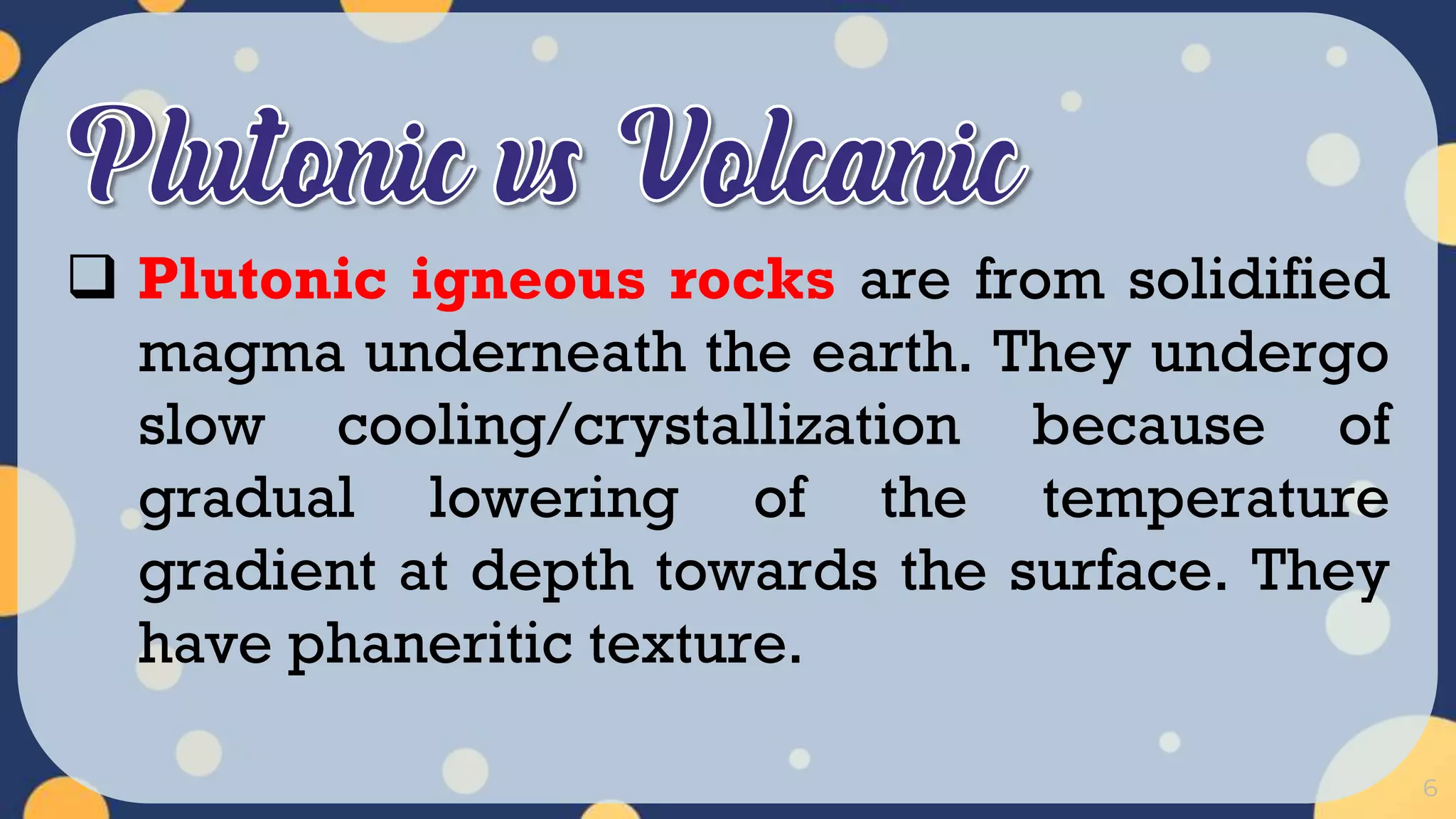6
 Plutonic igneous rocks are from solidified
magma underneath the earth. They undergo
slow cooling/crystallization because of
gradual lowering of the temperature
gradient at depth towards the surface. They
have phaneritic texture.
 
