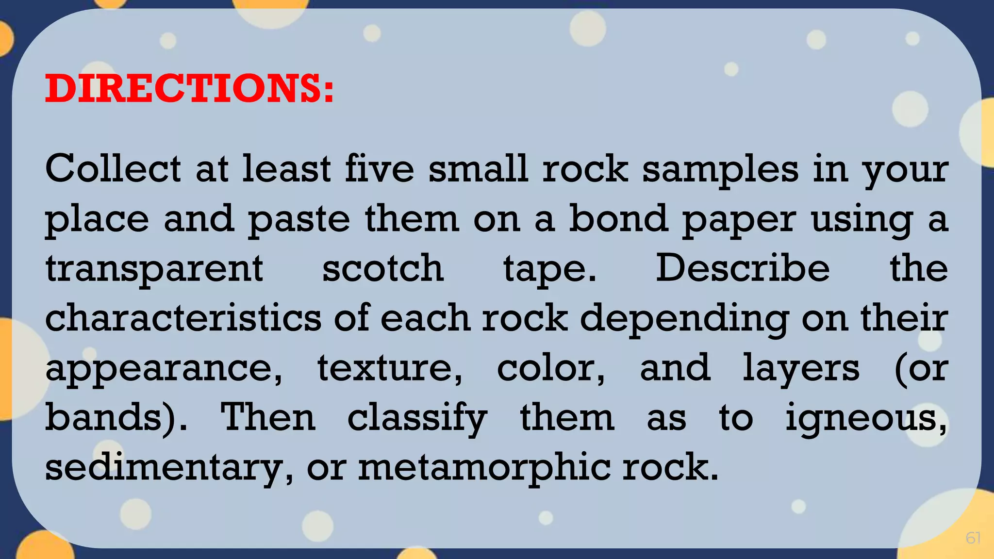 61
DIRECTIONS:
Collect at least five small rock samples in your
place and paste them on a bond paper using a
transparent scotch tape. Describe the
characteristics of each rock depending on their
appearance, texture, color, and layers (or
bands). Then classify them as to igneous,
sedimentary, or metamorphic rock.
 