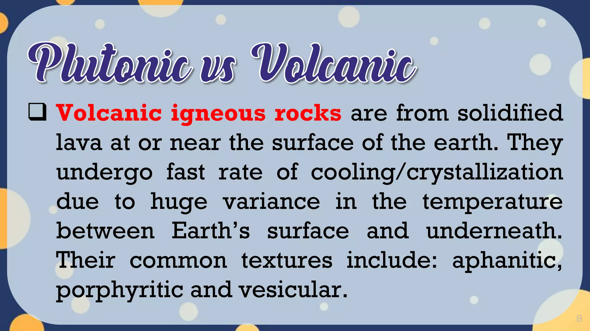 8
 Volcanic igneous rocks are from solidified
lava at or near the surface of the earth. They
undergo fast rate of cooling/crystallization
due to huge variance in the temperature
between Earth’s surface and underneath.
Their common textures include: aphanitic,
porphyritic and vesicular.
 