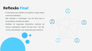 o É necessário que modelos de negócio e regras sejam
muito bem deﬁnidos.
o Não entender a “tecnologia” traz um forte risco à
privacidade e proteção de dados.
o Medidas de segurança cibernética (controle de
acesso, criptograﬁa, registro de log e etc.) não são
contra a privacidade, mas essenciais para mantê-la.
Reﬂexão Final
 