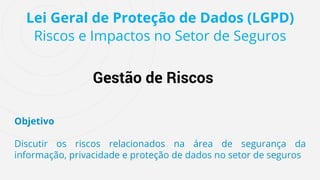 Lei Geral de Proteção de Dados (LGPD)
Riscos e Impactos no Setor de Seguros
Gestão de Riscos
Objetivo
Discutir os riscos relacionados na área de segurança da
informação, privacidade e proteção de dados no setor de seguros
 