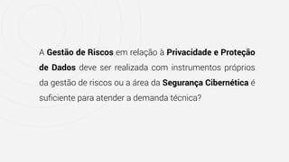 A Gestão de Riscos em relação à Privacidade e Proteção
de Dados deve ser realizada com instrumentos próprios
da gestão de riscos ou a área da Segurança Cibernética é
suﬁciente para atender a demanda técnica?
 