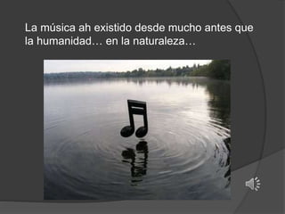 La música ah existido desde mucho antes que
la humanidad… en la naturaleza…
 