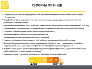 РЕФОРМАМИТНИЦІ
✓ Схвалення Урядом Концепції реформуванняДФС,що передбачає повне перезавантаження митної системи  
у19 напрямках
✓ Розробка Планудій з реформування митниці - з конкретнимидатами,відповідальними органамитачітко
прописаними заходами і змінами
✓ Оновлення системи «Єдиного вікна» на митниці і запровадження її обов’язкового застосування з 1лютого 2018 року
✓ Запровадження єдиного авансового рахункудля сплати митних платежів (почне функціонуватиу2018 році)
✓ Скасуваннядозволів на впровадження митної брокерської діяльності
✓ Впровадження фото- і відеофіксації митних формальностей
✓ Запровадження автоматичного розподілумитнихдекларацій
✓ Створення Міжвідомчого цільового центрута 20 мобільних групдля протидії корупції на митниці
✓ Подання в Парламентзаконопроектущодо запровадження в Україні інститутууповноважених економічних
операторів (УЕО),який є одним із основних базисів митного співробітництва між Україноюта ЄС
✓ Розробка і затвердження Урядом Стратегії розвиткусистемиуправління ризикамиусфері митного контролю на
періоддо 2022 рокута Планузаходів з її реалізації
✓ Скорочення перелікудокументів,необхіднихдля завершеннядержавного контролю
5
 