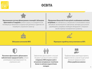 ОСВІТА
Посилено ефективністьфінансового
забезпечення середньої освіти шляхом
розмежування відповідальності по
утриманню шкіл
Забезпечено доступ дітей з сільської
місцевості до якісної освіти шляхом
створення 450 опорних шкіл з
потужною матеріально-технічною
базоюта якісним педагогічним
складом
Профінансовано реалізацію проекту
надання якісної, сучасної та доступної
загальної середньої освіти
«Новаукраїнська школа»
Збільшено автономію ВНЗ Підвищено заробітнуплатувчителям на 50%
Удосконалено системуфінансування стипендій і збільшено
ефективністьїї надання шляхом поділу їх на академічні (як
мотивація до навчання) та соціальні (як допомога студентам, які
потребують соціального захисту)
Підтримано більш ніж 9тисячдітей з особливими освітніми
потребами, які навчаються у спеціальних та інклюзивних класах
звичайних загальноосвітніх навчальних закладах,де за кошти
держбюджету придбано необхідне обладнання і спеціальні
засоби корекції психофізичного розвитку
9
 