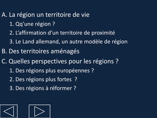 A. La région un territoire de vie
  1. Qq’une région ?
  2. L’affirmation d’un territoire de proximité
  3. Le Land allemand, un autre modèle de région
B. Des territoires aménagés
C. Quelles perspectives pour les régions ?
  1. Des régions plus européennes ?
  2. Des régions plus fortes ?
  3. Des régions à réformer ?
 