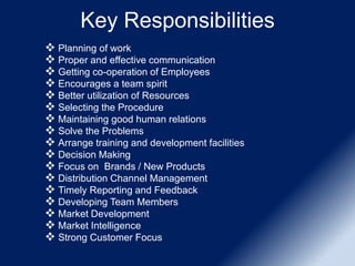 Key Responsibilities
 Planning of work
 Proper and effective communication
 Getting co-operation of Employees
 Encourages a team spirit
 Better utilization of Resources
 Selecting the Procedure
 Maintaining good human relations
 Solve the Problems
 Arrange training and development facilities
 Decision Making
 Focus on Brands / New Products
 Distribution Channel Management
 Timely Reporting and Feedback
 Developing Team Members
 Market Development
 Market Intelligence
 Strong Customer Focus
 