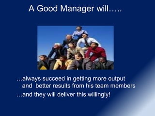 A Good Manager will…..
…always succeed in getting more output
and better results from his team members
…and they will deliver this willingly!
 