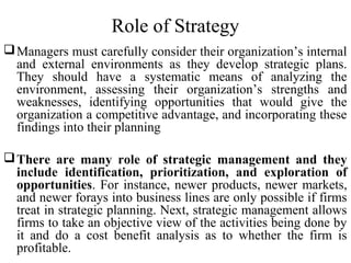 Role of Strategy
Managers must carefully consider their organization’s internal
and external environments as they develop strategic plans.
They should have a systematic means of analyzing the
environment, assessing their organization’s strengths and
weaknesses, identifying opportunities that would give the
organization a competitive advantage, and incorporating these
findings into their planning
There are many role of strategic management and they
include identification, prioritization, and exploration of
opportunities. For instance, newer products, newer markets,
and newer forays into business lines are only possible if firms
treat in strategic planning. Next, strategic management allows
firms to take an objective view of the activities being done by
it and do a cost benefit analysis as to whether the firm is
profitable.
 