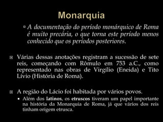 Monarquia A documentação do período monárquico de Roma é muito precária, o que torna este período menos conhecido que os períodos posteriores.Várias dessas anotações registram a sucessão de sete reis, começando com Rômulo em 753 a.C., como representado nas obras de Virgílio (Eneida) e Tito Lívio (História de Roma).A região do Lácio foi habitada por vários povos. Além dos latinos, os etruscos tiveram um papel importante na história da Monarquia de Roma, já que vários dos reis tinham origem etrusca.