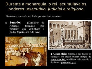 Durante a monarquia, o rei  acumulava os poderes: executivo, judicial e religiosoO monarca era ainda auxiliado por dois instrumentos :Senado:(Conselho de Anciãos) formado por patrícios que detinham o poder legislativo e de veto. Assembléia: formado por todos os cidadãos em idade militar, função de aprovar o Rei escolhido pelo senado e declarar a guerra e a paz.O fim da monarquiaTarquínio, o Soberbo, foi o último rei de Roma, tendo-na governado de 534 a 509 a.C, Foi deposto por uma revolta patrícia em virtude de seu despotismoEle desejava reduzir a importância do Senado, Os patrícios passaram a concentrar o poder através do Senado, instaurando a Republica inicia um novo período de Roma.