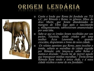OrigemLendáriaConta a lenda que Roma foi fundada em 753 a.C. por Rômulo e Remo, os gêmeos, filhos do deus Marte, que foram abandonados às margens do Tibre logo após o nascimento e, milagrosamente, sobreviveram amamentados por uma loba. Sabe-se que os irmãos foram recolhidos por um pastor, Fáustulo, sendo criados por uma mulher AccaLaurentia e, quando crescidos, disputaram o trono da nova cidade.  Os relatos apontam que Remo, para insultar o irmão, saltara as muralhas da cidade erguida por Rômulo; este lançou-se sobre Remo e matou-o dizendo: "Assim há de morrer aquele que transpuser minhas muralhas." Desta forma Rômulo ficou sendo o único chefe, e a nova cidade recebeu o nome de seu fundador.