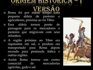 Origemhistórica – I versãoRoma foi por muito tempo uma pequena aldeia de pastores e agricultores, próxima ao rio Tibre.Essa aldeia tornou ponto de passagem para os mercadores e pastores que migravam com seus rebanhos.A região próxima ao Tibre era riquíssima em sal, o produto era transportado para Roma depois escoado para península itálica e outras regiões.Assim Roma tornou um centro comercial de mercadorias agrícolas, gado e sal.