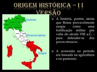 Origemhistórica – I I versãoA história, porém, atesta que Roma provavelmente surgiu como uma fortificação militar por volta do século VIII a.C. -para defender-se dos povos etruscos.A economia no período era baseada na agricultura e no pastoreio. 