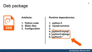 DevOpsDays Warsaw 2019
Deb package
Artefacts:
1. Python code
2. Static files
3. Configuration
Runtime dependencies:
1. python-3
2. mysql-common
3. ...
4. python3-mysql
5. python3-django
6. python3-*
17
 