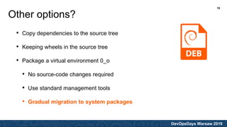 DevOpsDays Warsaw 2019
• Copy dependencies to the source tree
• Keeping wheels in the source tree
• Package a virtual environment 0_o
• No source-code changes required
• Use standard management tools
• Gradual migration to system packages
Other options?
19
 