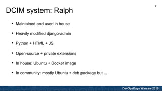 DevOpsDays Warsaw 2019
• Maintained and used in house
• Heavily modified django-admin
• Python + HTML + JS
• Open-source + private extensions
• In house: Ubuntu + Docker image
• In community: mostly Ubuntu + deb package but....
DCIM system: Ralph
2
 