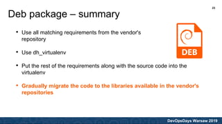 DevOpsDays Warsaw 2019
• Use all matching requirements from the vendor's
repository
• Use dh_virtualenv
• Put the rest of the requirements along with the source code into the
virtualenv
• Gradually migrate the code to the libraries available in the vendor's
repositories
Deb package – summary
23
 