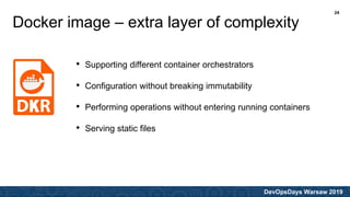 DevOpsDays Warsaw 2019
Docker image – extra layer of complexity
• Supporting different container orchestrators
• Configuration without breaking immutability
• Performing operations without entering running containers
• Serving static files
24
 