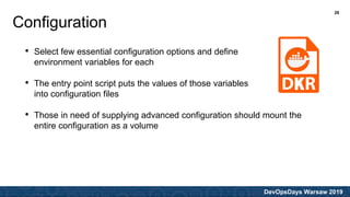 DevOpsDays Warsaw 2019
• Select few essential configuration options and define
environment variables for each
• The entry point script puts the values of those variables
into configuration files
• Those in need of supplying advanced configuration should mount the
entire configuration as a volume
Configuration
26
 