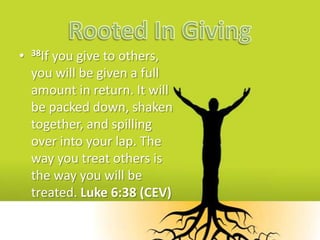 Rooted In Giving 38If you give to others, you will be given a full amount in return. It will be packed down, shaken together, and spilling over into your lap. The way you treat others is the way you will be treated. Luke 6:38 (CEV) 